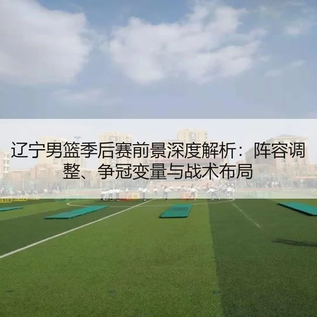 辽宁男篮季后赛前景深度解析：阵容调整、争冠变量与战术布局